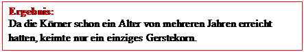Textfeld: Ergebnis:
Da die Krner schon ein Alter von mehreren Jahren erreicht hatten, keimte nur ein einziges Gerstekorn.
