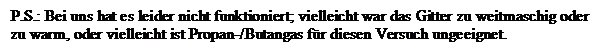 Textfeld: P.S.: Bei uns hat es leider nicht funktioniert; vielleicht war das Gitter zu weitmaschig oder zu warm, oder vielleicht ist Propan-/Butangas f�r diesen Versuch ungeeignet.