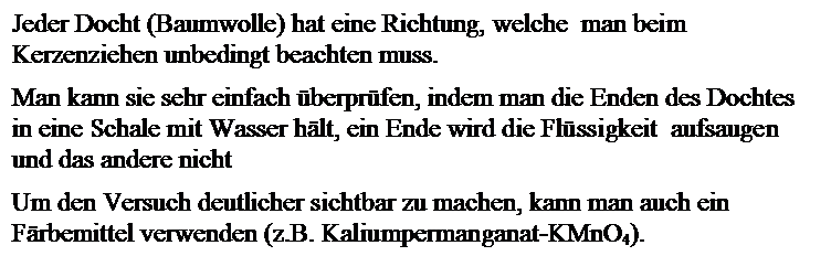 Textfeld: Jeder Docht (Baumwolle) hat eine Richtung, welche  man 
beim Kerzenziehen unbedingt beachten muss.

Man kann sie sehr einfach berprfen, indem man die Enden des Dochtes in
 eine Schale mit Wasser hlt, ein Ende wird die Flssigkeit  aufsaugen 
und das andere nicht

Um den Versuch deutlicher sichtbar zu machen, kann man auch ein 
Frbemittel verwenden (z.B. Kaliumpermanganat-KMnO4).