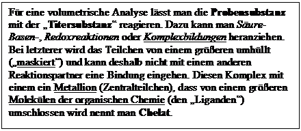 Textfeld: Fr eine volumetrische Analyse lsst man die Probensubstanz mit der Titersubstanz reagieren. Dazu kann man Sure-Basen-, Redoxreaktionen oder Komplexbildungen heranziehen. Bei letzterer wird das Teilchen von einem greren umhllt (maskiert) und kann deshalb nicht mit einem anderen Reaktionspartner eine Bindung eingehen. Diesen Komplex mit einem ein Metallion (Zentralteilchen), dass von einem greren Moleklen der organischen Chemie (den Liganden) umschlossen wird nennt man Chelat.


