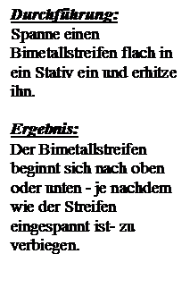 Textfeld: Durchfhrung:
Spanne einen Bimetallstreifen flach in ein Stativ ein und erhitze ihn.

Ergebnis:
Der Bimetallstreifen beginnt sich nach oben oder unten - je nachdem wie der Streifen eingespannt ist- zu verbiegen.

