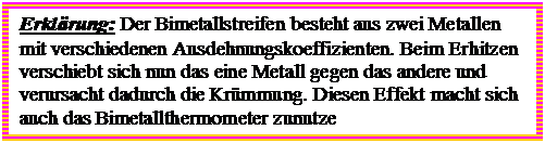 Textfeld: Erklrung: Der Bimetallstreifen besteht aus zwei Metallen mit verschiedenen Ausdehnungskoeffizienten. Beim Erhitzen verschiebt sich nun das eine Metall gegen das andere und verursacht dadurch die Krmmung. Diesen Effekt macht sich auch das Bimetallthermometer zunutze